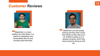 15
Customer Reviews
15
MakeIntern is a best
platform for Internships. It is
useful for jobseekers and
homemakers like me and
provides paid internship.
MakeIntern provide quality
training and they treat us like
their family as they also put a
lot of effort to place us in a
reputed company which they
have proved by doing so with
me.
 