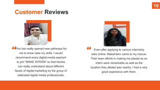 16
Customer Reviews
This has really opened new pathways for
me to show case my skills. I would
recommend every digital-media aspirant
to join "MAKE INTERN" so that he/she
can really understand about different
facets of digital marketing by the group of
calibrated digital media professionals.
Even after applying to various internship
sites online. MakeIntern came to my rescue.
Their keen efforts in making me placed as an
intern were remarkable as well as the
location they alloted was nearby. I had a very
good experience with them.
16
 