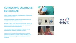 CONNECTING SOLUTIONS-
Elevit X MAKE
Elevit a pregnancy supplement brand was looking for ways to gain
marketshare in the market
Elevit wanted a different approach beyond communications that
would drive real value for their consumers
Problem: In China, during the ultrasound scan visits, men are not
allowed into the clinical rooms. As a result, men feel extremely
disconnected from their wives pregnancy
How could we enhance the clinical experience and make the
entire ultrasound experience tangible for husbands?
Solution: With MAKE’s technological capability, we created a
pulsating device that could translate the baby’s heartbeat in real
time so that husbands could get a first hand experience of the
ultrasound.
 