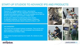 3Ti SHANGHAI
Recently 3Ti - a digital agency in China - was acquired
and has joined Mirum. 3Ti has a Shanghai Lab where they develop
hardware and software products. This is now available as our Start-Up
Studio to support the rapid incubation of Make ideas
3Ti also has a network of trusted partners (from robotics,
to wearable companies, to circuit board makers) in Shenzhen
and Shanghai that provides network resource for Mirum + JWT
START-UP STUDIOS TO ADVANCE IPS AND PRODUCTS
HAX SHENZHEN
The world’s first and largest hardware accelerator. They are the most
active investor in hardware, with a full ecosystem that combines the
best of Shenzhen and Silicon Valley.
Huge variant of projects spanning from health, life, robotics to urban
mobility
 