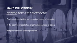 MAKE PHILOSOPHY
BETTER NOT JUST DIFFERENT
Our intrinsic motivation for innovation needs to be rooted
in the positive impact of an organization instead of doing
things for the sake of being different
 