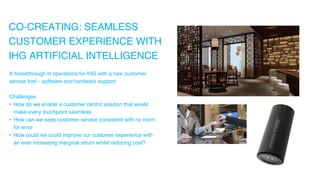 CO-CREATING: SEAMLESS
CUSTOMER EXPERIENCE WITH
IHG ARTIFICIAL INTELLIGENCE
A breakthrough in operations for IHG with a new customer
service tool – software and hardware support
Challenges
• How do we enable a customer centric solution that would
make every touchpoint seamless
• How can we keep customer service consistent with no room
for error
• How could we could improve our customer experience with
an ever increasing marginal return whilst reducing cost?
 
