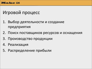 Игровой процесс
1. Выбор деятельности и создание
   предприятия
2. Поиск поставщиков ресурсов и оснащения
3. Производство продукции
4. Реализация
5. Распределение прибыли
 