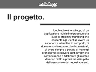 L’obbiettivo è lo sviluppo di un
applicazione mobile integrata con una
suite di proximity marketing che
consenta agli utenti di vivere un
esperienza interattiva in aeroporto, di
ricevere novità e promozioni contestuali,
di avere sempre a portata di mano gli
orari dei voli e ricevere punti loyalty che
contribuiranno a fidelizzare gli utenti e
daranno diritto a premi messi in palio
dall’aeroporto o dai negozi aderenti.
Il progetto.
 