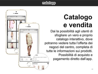 10
Dai la possibilità agli utenti di
sfogliare un vero e proprio
catalogo interattivo, dove
potranno vedere tutta l’offerta dei
negozi del centro, completa di
tutte le informazioni sui prodotti.
Possibilità di acquisto e
pagamento diretto dall’app.
Catalogo
e vendita
 
