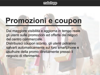 11
Dai maggiore visibilità e aggiorna in tempo reale
gli utenti sulle promozioni ed offerte dei negozi
del centro commerciale.
Distribuisci coupon sconto, gli utenti potranno
salvarli automaticamente sul loro smartphone e
usufruire della promo direttamente presso il
negozio di riferimento.
Promozioni e coupon
 