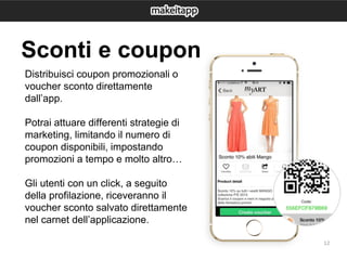 12
Distribuisci coupon promozionali o
voucher sconto direttamente
dall’app.
Potrai attuare differenti strategie di
marketing, limitando il numero di
coupon disponibili, impostando
promozioni a tempo e molto altro…
Gli utenti con un click, a seguito
della profilazione, riceveranno il
voucher sconto salvato direttamente
nel carnet dell’applicazione.
Sconti e coupon
 