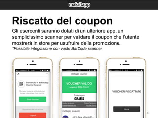 13
Gli esercenti saranno dotati di un ulteriore app, un
semplicissimo scanner per validare il coupon che l’utente
mostrerà in store per usufruire della promozione.
*Possibile integrazione con vostri BarCode scanner
Riscatto del coupon
 