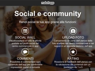 14
Rendi social la tua app grazie alle funzioni:
SOCIAL WALL
Visualizzazione di tutte le attività
postate sui profili social del
centro commerciale in app
COMMENTI
Possibilità di commentare ogni
contenuto dell’app per condividere
impressioni, pareri e curiosità
UPLOAD FOTO
Caricamento da parte dell’utenza delle
foto scattate nel centro commerciale e nei
negozi in un apposita sezione dell’app
RATING
Ricezione di feedback dell’utenza con
la valutazione dei contenuti con un
punteggio da 1 a 5
Social e community
 