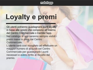 Gli utenti potranno guadagnare punti loyalty
in base alle azioni che compiono all’interno
del Centro Commerciale o tramite l’app.
Nel catalogo in app saranno sempre visibili i
premi messi in palio dal Centro
Commerciale.
L’utente sarà così invogliato ad effettuare un
maggior numero di acquisti nel Centro
Commerciale per guadagnare i punti
necessari e avere diritto al riscatto del
premio.
Loyalty e premi
 