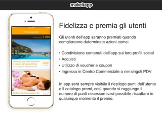 Fidelizza e premia gli utenti
Gli utenti dell’app saranno premiati quando
compieranno determinate azioni come:
• Condivisione contenuti dell’app sui loro profili social
• Acquisti
• Utilizzo di voucher e coupon
• Ingresso in Centro Commerciale o nei singoli PDV
In app sarà sempre visibile il riepilogo punti dell’utente
e il catalogo premi, così quando si raggiunge il
numero di punti necessari sarà possibile riscattare in
qualunque momento il premio.
 