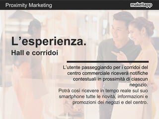 L’utente passeggiando per i corridoi del
centro commerciale riceverà notifiche
contestuali in prossimità di ciascun
negozio.
Potrà così ricevere in tempo reale sul suo
smartphone tutte le novità, informazioni e
promozioni dei negozi e del centro.
L’esperienza.
Hall e corridoi
Proximity Marketing
 