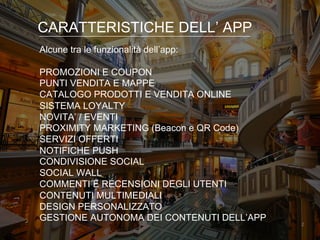2
CARATTERISTICHE DELL’ APP
Alcune tra le funzionalità dell’app:
PROMOZIONI E COUPON
PUNTI VENDITA E MAPPE
CATALOGO PRODOTTI E VENDITA ONLINE
SISTEMA LOYALTY
NOVITA’ / EVENTI
PROXIMITY MARKETING (Beacon e QR Code)
SERVIZI OFFERTI
NOTIFICHE PUSH
CONDIVISIONE SOCIAL
SOCIAL WALL
COMMENTI E RECENSIONI DEGLI UTENTI
CONTENUTI MULTIMEDIALI
DESIGN PERSONALIZZATO
GESTIONE AUTONOMA DEI CONTENUTI DELL’APP
 