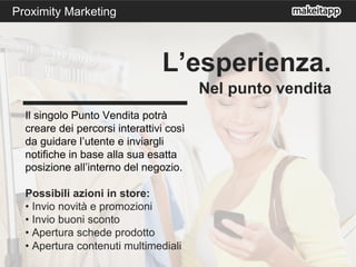 Il singolo Punto Vendita potrà
creare dei percorsi interattivi così
da guidare l’utente e inviargli
notifiche in base alla sua esatta
posizione all’interno del negozio.
Possibili azioni in store:
• Invio novità e promozioni
• Invio buoni sconto
• Apertura schede prodotto
• Apertura contenuti multimediali
L’esperienza.
Nel punto vendita
Proximity Marketing
 