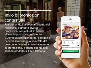 Invio di promozioni
contestuali
Posizionando i beacon all’interno del
negozio si potranno inviare
promozioni contestuali in base
all’esatta posizione dell’utente.
L’utente passeggiando per il negozio
riceverà il messaggio veicolato dal
beacon, e riceverà immediatamente
la promozione, il buono sconto o la
scheda prodotto sul suo telefono.
 