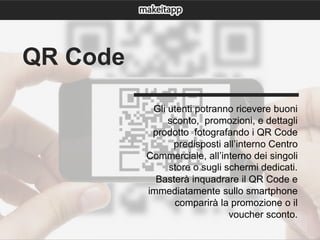 Gli utenti potranno ricevere buoni
sconto, promozioni, e dettagli
prodotto fotografando i QR Code
predisposti all’interno Centro
Commerciale, all’interno dei singoli
store o sugli schermi dedicati.
Basterà inquadrare il QR Code e
immediatamente sullo smartphone
comparirà la promozione o il
voucher sconto.
QR Code
 