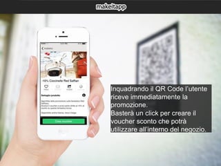 Inquadrando il QR Code l’utente
riceve immediatamente la
promozione.
Basterà un click per creare il
voucher sconto che potrà
utilizzare all’interno del negozio.
 