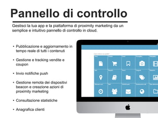 25
Gestisci la tua app e la piattaforma di proximity marketing da un
semplice e intuitivo pannello di controllo in cloud.
Pannello di controllo
• Pubblicazione e aggiornamento in
tempo reale di tutti i contenuti
• Gestione e tracking vendite e
coupon
• Invio notifiche push
• Gestione remota dei dispositivi
beacon e creazione azioni di
proximity marketing
• Consultazione statistiche
• Anagrafica clienti
 