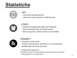 26
Statistiche
APP
• Download dell’applicazione
• Utenti che hanno attivato le notifiche push
PROXIMITY
• Frequenza visite utente
• Tempo di permanenza nel centro e in zone specifiche
• Spostamento all’interno dei locali
• Analisi delle interazioni
*Possibilità di creare KPI personalizzati in base alle esigenze del cliente
** Dati aggregati e/o sui singoli utenti
UTENTI
• Database autogenerato degli utenti registrati
• Dati comportamentali del singolo utente
• Storico acquisti e utilizzo coupon e punti fedeltà
 