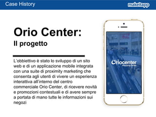 L’obbiettivo è stato lo sviluppo di un sito
web e di un applicazione mobile integrata
con una suite di proximity marketing che
consenta agli utenti di vivere un esperienza
interattiva all’interno del centro
commerciale Orio Center, di ricevere novità
e promozioni contestuali e di avere sempre
a portata di mano tutte le informazioni sui
negozi
Orio Center:
Il progetto
Case History
 