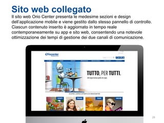 29
Sito web collegato
Il sito web Orio Center presenta le medesime sezioni e design
dell’applicazione mobile e viene gestito dallo stesso pannello di controllo.
Ciascun contenuto inserito è aggiornato in tempo reale
contemporaneamente su app e sito web, consentendo una notevole
ottimizzazione dei tempi di gestione dei due canali di comunicazione.
 