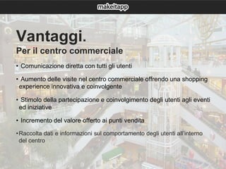 Vantaggi.
Per il centro commerciale
• Comunicazione diretta con tutti gli utenti
• Aumento delle visite nel centro commerciale offrendo una shopping
experience innovativa e coinvolgente
• Stimolo della partecipazione e coinvolgimento degli utenti agli eventi
ed iniziative
• Incremento del valore offerto ai punti vendita
•Raccolta dati e informazioni sul comportamento degli utenti all’interno
del centro
 