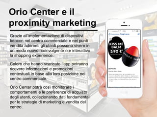 30
Orio Center e il
proximity marketing
Grazie all’implementazione di dispositivi
beacon nel centro commerciale e nei punti
vendita aderenti gli utenti possono vivere in
un modo nuovo, coinvolgente e e interattivo
la shopping experience.
Coloro che hanno scaricato l’app potranno
ricevere informazioni e promozioni
contestuali in base alla loro posizione nel
centro commerciale.
Orio Center potrà così monitorare i
comportamenti e le preferenze di acquisto
degli utenti, collezionando dati fondamentali
per le strategie di marketing e vendita del
centro.
 