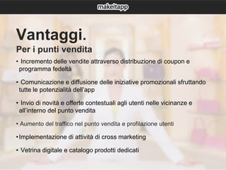Vantaggi.
Per i punti vendita
• Incremento delle vendite attraverso distribuzione di coupon e
programma fedeltà
• Comunicazione e diffusione delle iniziative promozionali sfruttando
tutte le potenzialità dell’app
• Invio di novità e offerte contestuali agli utenti nelle vicinanze e
all’interno del punto vendita
• Aumento del traffico nel punto vendita e profilazione utenti
•Implementazione di attività di cross marketing
• Vetrina digitale e catalogo prodotti dedicati
 