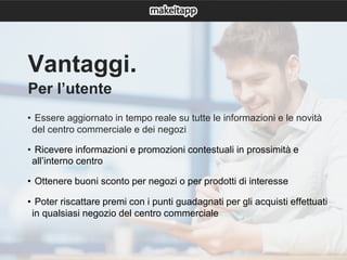 Vantaggi.
Per l’utente
• Essere aggiornato in tempo reale su tutte le informazioni e le novità
del centro commerciale e dei negozi
• Ricevere informazioni e promozioni contestuali in prossimità e
all’interno centro
• Ottenere buoni sconto per negozi o per prodotti di interesse
• Poter riscattare premi con i punti guadagnati per gli acquisti effettuati
in qualsiasi negozio del centro commerciale
 