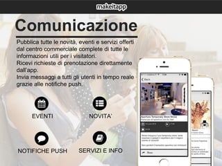 6
Pubblica tutte le novità, eventi e servizi offerti
dal centro commerciale complete di tutte le
informazioni utili per i visitatori.
Ricevi richieste di prenotazione direttamente
dall’app.
Invia messaggi a tutti gli utenti in tempo reale
grazie alle notifiche push.
Comunicazione
EVENTI NOVITA’
NOTIFICHE PUSH SERVIZI E INFO
 