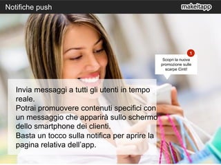 7
Notifiche push
Invia messaggi a tutti gli utenti in tempo
reale.
Potrai promuovere contenuti specifici con
un messaggio che apparirà sullo schermo
dello smartphone dei clienti.
Basta un tocco sulla notifica per aprire la
pagina relativa dell’app.
1
Scopri la nuova
promozione sulle
scarpe Cinti!
 