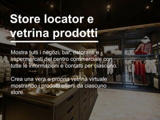 8
Mostra tutti i negozi, bar, ristoranti e
supermercati del centro commerciale con
tutte le informazioni e contatti per ciascuno.
Crea una vera e propria vetrina virtuale
mostrando i prodotti offerti da ciascuno
store.
Store locator e
vetrina prodotti
 