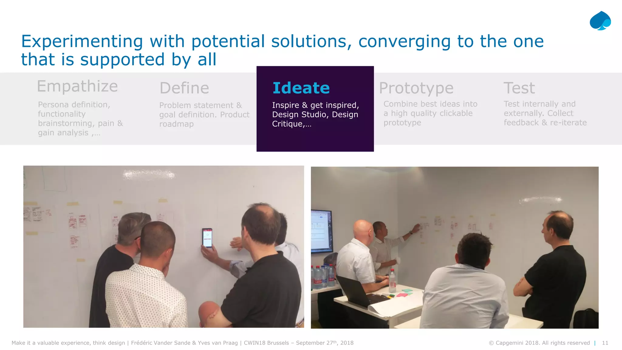 11© Capgemini 2018. All rights reserved |Make it a valuable experience, think design | Frédéric Vander Sande & Yves van Praag | CWIN18 Brussels – September 27th, 2018
Experimenting with potential solutions, converging to the one
that is supported by all
Empathize Define Ideate Prototype Test
Persona definition,
functionality
brainstorming, pain &
gain analysis ,…
Problem statement &
goal definition. Product
roadmap
Inspire & get inspired,
Design Studio, Design
Critique,…
Combine best ideas into
a high quality clickable
prototype
Test internally and
externally. Collect
feedback & re-iterate
 