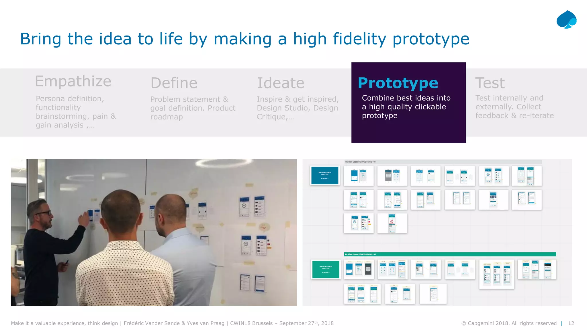 12© Capgemini 2018. All rights reserved |Make it a valuable experience, think design | Frédéric Vander Sande & Yves van Praag | CWIN18 Brussels – September 27th, 2018
Bring the idea to life by making a high fidelity prototype
Empathize Define Ideate Prototype Test
Persona definition,
functionality
brainstorming, pain &
gain analysis ,…
Problem statement &
goal definition. Product
roadmap
Inspire & get inspired,
Design Studio, Design
Critique,…
Combine best ideas into
a high quality clickable
prototype
Test internally and
externally. Collect
feedback & re-iterate
 