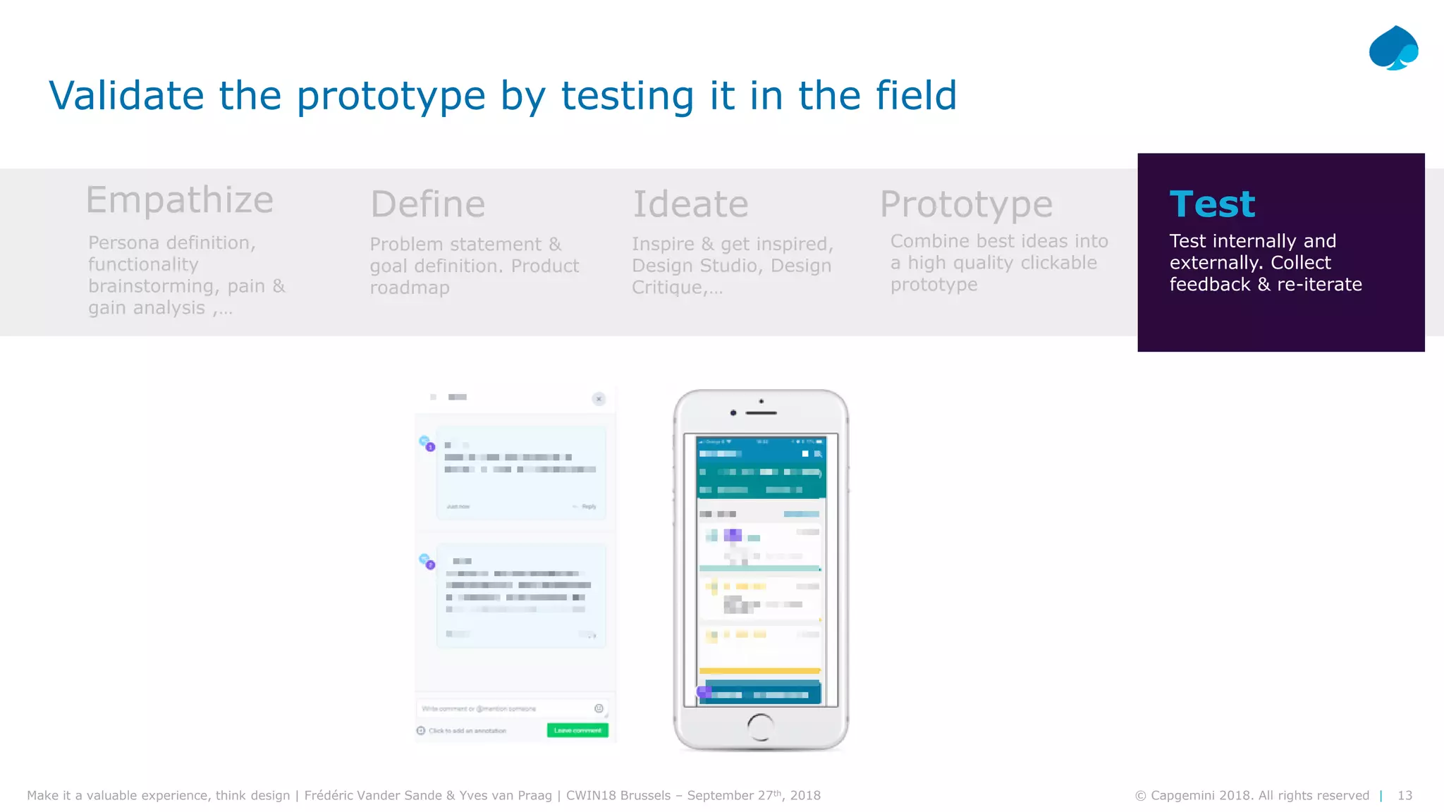 13© Capgemini 2018. All rights reserved |Make it a valuable experience, think design | Frédéric Vander Sande & Yves van Praag | CWIN18 Brussels – September 27th, 2018
Validate the prototype by testing it in the field
Empathize Define Ideate Prototype Test
Persona definition,
functionality
brainstorming, pain &
gain analysis ,…
Problem statement &
goal definition. Product
roadmap
Inspire & get inspired,
Design Studio, Design
Critique,…
Combine best ideas into
a high quality clickable
prototype
Test internally and
externally. Collect
feedback & re-iterate
 