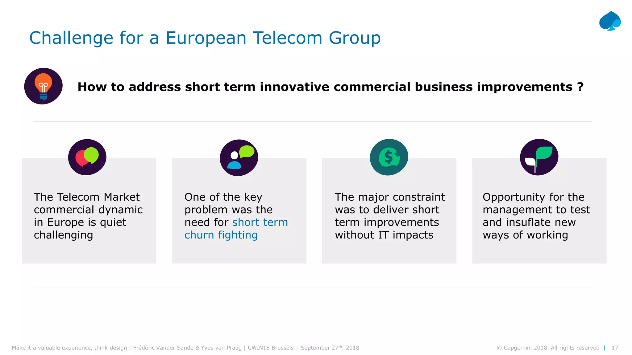 17© Capgemini 2018. All rights reserved |Make it a valuable experience, think design | Frédéric Vander Sande & Yves van Praag | CWIN18 Brussels – September 27th, 2018
The Telecom Market
commercial dynamic
in Europe is quiet
challenging
The major constraint
was to deliver short
term improvements
without IT impacts
One of the key
problem was the
need for short term
churn fighting
Opportunity for the
management to test
and insuflate new
ways of working
How to address short term innovative commercial business improvements ?
Challenge for a European Telecom Group
 