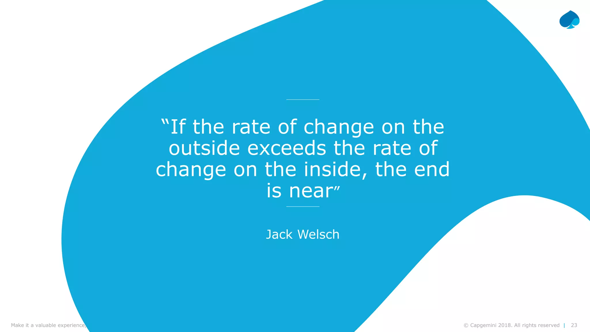 23© Capgemini 2018. All rights reserved |Make it a valuable experience, think design | Frédéric Vander Sande & Yves van Praag | CWIN18 Brussels – September 27th, 2018
“If the rate of change on the
outside exceeds the rate of
change on the inside, the end
is near”
Jack Welsch
 