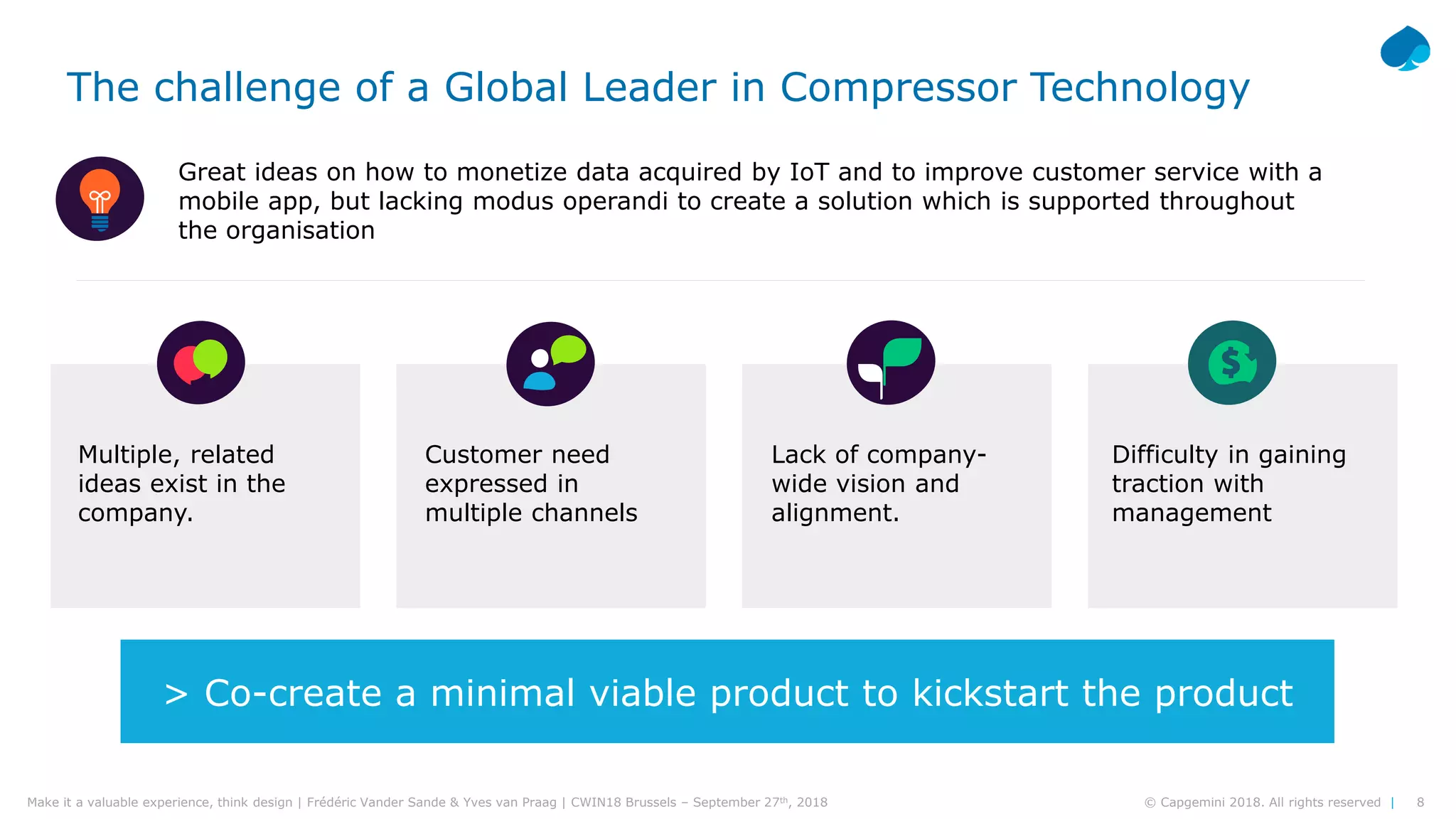 8© Capgemini 2018. All rights reserved |Make it a valuable experience, think design | Frédéric Vander Sande & Yves van Praag | CWIN18 Brussels – September 27th, 2018
Multiple, related
ideas exist in the
company.
Lack of company-
wide vision and
alignment.
Customer need
expressed in
multiple channels
Difficulty in gaining
traction with
management
Great ideas on how to monetize data acquired by IoT and to improve customer service with a
mobile app, but lacking modus operandi to create a solution which is supported throughout
the organisation
The challenge of a Global Leader in Compressor Technology
> Co-create a minimal viable product to kickstart the product
 