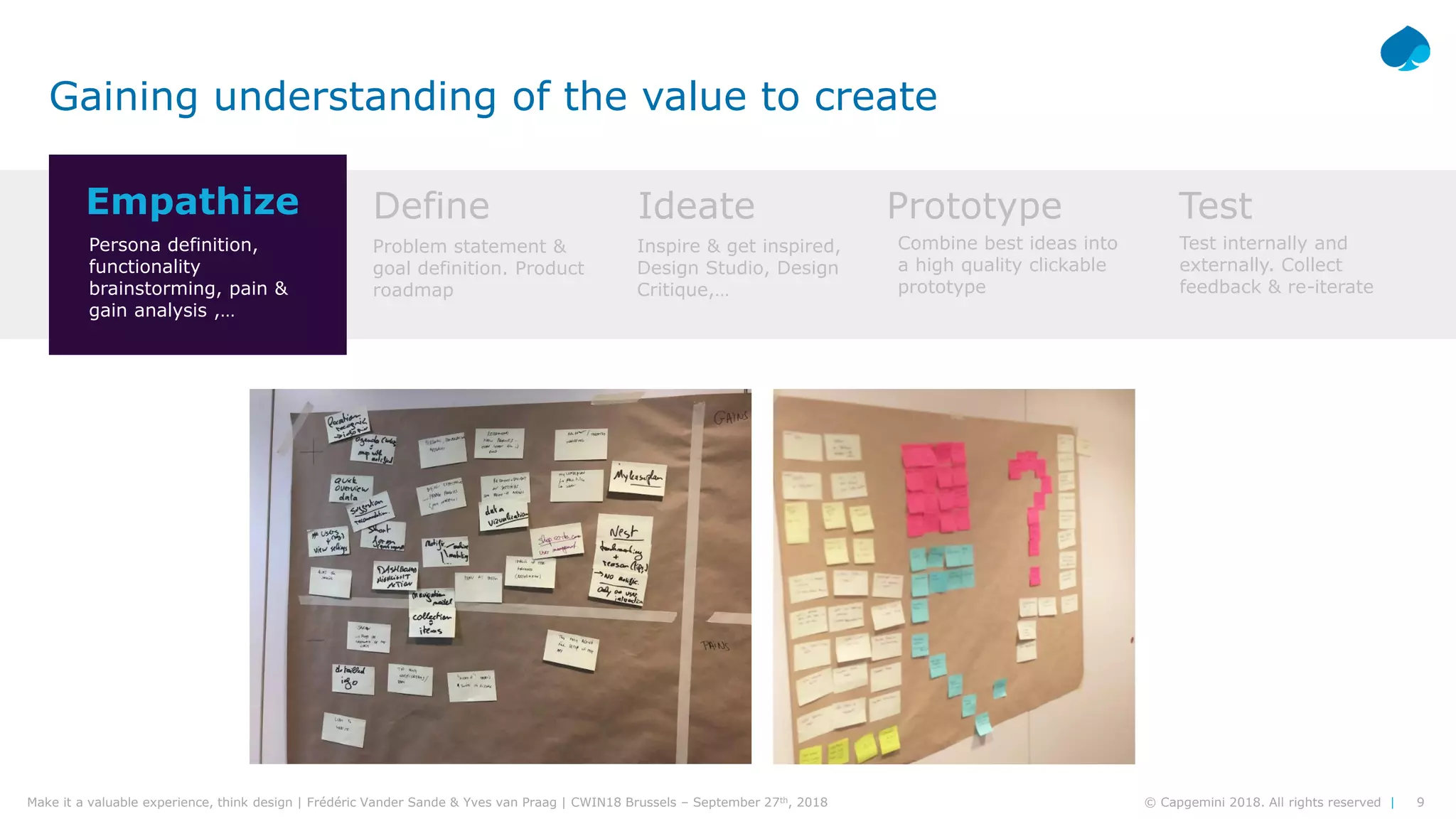 9© Capgemini 2018. All rights reserved |Make it a valuable experience, think design | Frédéric Vander Sande & Yves van Praag | CWIN18 Brussels – September 27th, 2018
Gaining understanding of the value to create
Empathize Define Ideate Prototype Test
Persona definition,
functionality
brainstorming, pain &
gain analysis ,…
Problem statement &
goal definition. Product
roadmap
Inspire & get inspired,
Design Studio, Design
Critique,…
Combine best ideas into
a high quality clickable
prototype
Test internally and
externally. Collect
feedback & re-iterate
 