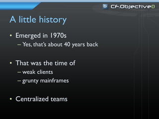 A little history
• Emerged in 1970s
  – Yes, that’s about 40 years back


• That was the time of
  – weak clients
  – grunty mainframes


• Centralized teams
 