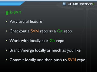 git-svn
• Very useful feature

• Checkout a SVN repo as a Git repo

• Work with locally as a Git repo

• Branch/merge locally as much as you like

• Commit locally, and then push to SVN repo
 