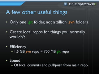 A few other useful things
• Only one .git folder, not a zillion .svn folders

• Create local repos for things you normally
  wouldn’t

• Efﬁciency
   – 1.5 GB svn repo = 700 MB git repo

• Speed
   – Of local commits and pull/push from main repo
 