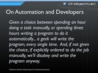 On Automation and Developers
 Given a choice between spending an hour
 doing a task manually, or spending three
 hours writing a program to do it
 automatically... a geek will write the
 program, every single time. And, if not given
 the choice, if explicitly ordered to do the job
 manually, we'll disobey and write the
 program anyway.
 Catherine Devlin (http://tinyurl.com/devautomation)
 