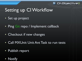 Setting up CI Workﬂow
• Set up project

• Ping Git repo / Implement callback

• Checkout if new changes

• Call MXUnit Unit Ant Task to run tests

• Publish report

• Notify
 