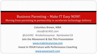 Business Parenting – Make IT Easy NOW!
Moving from parenting to partnership to accelerate technology delivery
Columbus Brown, MBA
cbus@cb1492.com
@cb1492 #makeiteasynow #pmbawtor18
Join the Movement & Get This Presentation
www.makeiteasynow.com
Invest In YOUR Future with Performance Coaching
www.wazacoach.com
 