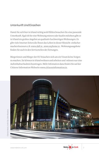 Unterkunft Und Einzeihen

                                          Damit Sie sich hier in Irland richtig wohl fühlen brauchen Sie eine passende
                                          Unterkunft. Egal ob Sie eine Wohnung mieten oder kaufen möchten gibt es
                                          in Irland ein großes Angebot an qualitativ hochwertigen Wohnungen. Es
                                          gibt viele Internet Seiten die Ihnen das Leben in dieser Hinsicht einfacher
                                          machen koennen.z.B. www.daft.ie , www.myhome.ie . Wohnungsangebote
                                          finden Sie auch in den Serviceteilen der Zeitungen.

                                          Bürgerinnen und Bürger der EU brauchen sich um ein Visum keine Sorgen
                                          zu machen. Sie können in Irland wohnen und arbeiten und müssen nur eine
                                          Aufenthaltserlaubnis beantragen. Mehr Infomation dazu finden Sie auf der
                                          Citizens Information Webseite www.citizensinformation.ie.




                                                                                                               IT
Clarion Hotel, Cork City. John Sheahan.




                                                                                                    Make   IT
                                                                                                           IT       in Ireland




                                                                                                   Make    IT
                                                                                                           IT       in Cork




                                          www.makeitincork.com                                    Make    IT
                                                                                                          IT    in Cork          2
 