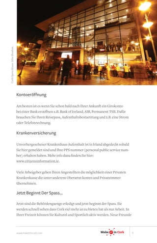 Cork Opera House. John Sheahan.




                                  Kontoeröffnung 

                                  Am besten ist es wenn Sie schon bald nach Ihrer Ankunft ein Girokonto
                                  bei einer Bank eroeffnen z.B. Bank of Ireland, AIB, Permanent TSB. Dafür
                                  brauchen Sie Ihren Reisepass, Aufenthaltsbestaetitung und z.B. eine Strom
                                  oder Telefonrechnung.

                                  Krankenversicherung

                                  Unvorhergesehener Krankenhaus Aufenthalt ist in Irland abgedeckt sobald
                                  Sie hier gemeldet sind und Ihre PPS nummer (personal public service num-
                                  ber) erhalten haben. Mehr info dazu finden Sie hier:
                                  www.citizensinformation.ie.

                                                                                                     IT
                                  Viele Arbeigeber geben Ihren Angestellten die möglichkeit einer Privaten
                                  Krankenkasse die unter anderem Oberartzt kosten und Privatzimmer
                                  übernehmen.

                                  Jetzt Beginnt Der Spass...
                                                                                           Make   IT
                                                                                                  IT      in Ireland

                                  Jetzt sind die Behördengaenge erledigt und jetzt beginnt der Spass. Sie
                                  werden schnell sehen dass Cork viel mehr an zu bieten hat als nur Arbeit. In
                                  Ihrer Freizeit können Sie Kulturel und Sportlich aktiv werden. Neue Cork
                                                                                           Make IT in Freunde
                                                                                                  IT




                                  www.makeitincork.com                                   Make   IT
                                                                                                IT    in Cork          3
 
