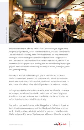 Live Musik im Pub, Kinsale.




                              finden Sie in Vereinen oder bei öffentlichen Veranstaltungen. Es gibt auch
                              einige neuen Sportarten, die Sie aufnehmen können, während Sie hier sindt:
                              Gaelic Football und Hurling. Jedes Province in Irland hat eine Mannschaft
                              und es gibt viele kleine regionale Mannschaften in denen Sie spielen kön-
                              nen. Gaelic football ist Amerikanischer Fussball sehr ähnlich, obwohl er mit
                              einem runden Ball gespielt wird. Hurling wird mit einem hockey art Schläger
                              gespielt. Es ist eine sehr abwechslungsreiche Sportart und jedes Spiel garan-
                              tiert grosse Spannung.

                              Wenn Sport wirklich nicht Ihr Ding ist, gibt es viel mehr in Cork zu tun.
                              Irische Pubs sind welt beruemt und Sie werden sehr schnell herausfinden
                              warum. Die Iren sind kontackt freudich, interresiert und sehr einladent. Es
                              wird Ihnen nicht schwer fallen sehr bald gute Freundschaften zu knüpfen.

                              In den grossen Kneipen in der Innenstadt ist jeden Abend der Woche etwas
                                                                                                IT

                              los, von Quiz Abenden zu live-Musik. Das Bierhaus auf Popes Quay in der
                              Stadt bietet viele internationale Biere aus aller Welt an. Wenn Sie also Lust
                              auf ein Krombacher haben sind Sie hier richtig.

                                                                                       Make IT in Ireland
                              Eine andere gute Musik Adresse ist Fred Zeppeline in Parliament Street, wo
                                                                                             IT


                              Sie ein Pint Guinness zusammen mit live-Musik genießen können. Leider
                              hat der Spaß irgendwann ein Ende weil die Kneipen um 23:30 während der
                              Woche und 00:30 Uhr an den Wochenenden schliessen. Wenn Sie in Cork
                                                                                       Make IT noch nicht
                                                                                            IT




                              www.makeitincork.com                                     Make   IT
                                                                                              IT   in Cork    4
 