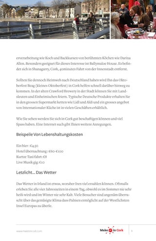 erverarbeitung wie Koch und Backkursen von berühmten Köchen wie Darina
Allen. Besonders geeignet für dieses Interesse ist Ballymaloe House. Es befin-
det sich in Shanagarry, Cork, 40minutes Fahrt von der Innenstadt entfernt.

Sollten Sie dennoch Heimweh nach Deutschland haben wird Ihn das Okto-
berfest Beag (kleines Oktoberfest) in Cork helfen schnell darüber hinweg zu
kommen. In der alten Crawford Brewery in der Stadt können Sie mit Land-
sleuten und Einheimischen feiern. Typische Deutsche Produkte erhalten Sie
in den grossen Supermarkt ketten wie Lidl und Aldi und ein grosses angebot
von Internationaler Küche ist in vielen Geschäften erhältlich.

Wie Sie sehen werden Sie sich in Cork gut beschaftigen können und viel
Spass haben. Eine Internet such gibt Ihnen weitere Anregungen.

Beispeile Von Lebenshaltungskosten

Ein bier : €4.50
Hotel übernachtung : €60-€100
Kurtze Taxi fahrt: €8
Live Musik gig: €10
                                                                     IT

Letzlicht... Das Wetter

Das Wetter in Irland ist etwas, woruber Iren viel erzahlen können. Oftmalls
erleben Sie alle vier Jahreszeiten in einem Tag, obwohl es im Sommer nie sehr
                                                            Make IT in Ireland
heiß wird und im Winter nie sehr Kalt. Viele Besucher sind angenäm überra-
                                                                 IT


scht über das gemäsigte Klima dass Palmen ermöglicht auf der Westlichsten
Insel Europas zu überle.
                                                         Make    IT
                                                                 IT       in Cork




www.makeitincork.com                                    Make    IT
                                                                IT    in Cork       6
 