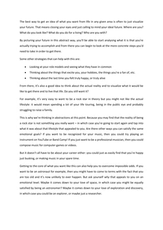 The best way to get an idea of what you want from life in any given area is often to just visualize
your future. That means closing your eyes and just calling to mind your ideal future. Where are you?
What do you look like? What do you do for a living? Who are you with?
By picturing your future in this abstract way, you’ll be able to start analysing what it is that you’re
actually trying to accomplish and from there you can begin to look at the more concrete steps you’d
need to take in order to get there.
Some other strategies that can help with this are:
 Looking at your role models and seeing what they have in common
 Thinking about the things that excite you, your hobbies, the things you’re a fan of, etc.
 Thinking about the last time you felt truly happy, or truly alive
From there, it’s also a good idea to think about the actual reality and to visualize what it would be
like to get there and to live that life. Do you still want it?
For example, it’s very easy to want to be a rock star in theory but you might not like the actual
lifestyle: it would mean spending a lot of your life touring, being in the public eye and probably
struggling to raise a family.
This is why we’re thinking in abstractions at this point. Because you may find that the reality of being
a rock star is not something you really want – in which case you’re going to start again and tap into
what it was about that lifestyle that appealed to you. Are there other ways you can satisfy the same
emotional goals? If you want to be recognized for your music, then you could try playing an
instrument on YouTube or Band Camp! If you just want to be a professional musician, then you could
compose music for computer games or videos.
But it doesn’t all have to be about your career either: you could just as easily find that you’re happy
just busking, or making music in your spare time.
Getting to the core of what you want like this can also help you to overcome impossible odds. If you
want to be an astronaut for example, then you might have to come to terms with the fact that you
are too old and it’s now unlikely to ever happen. But ask yourself why that appeals to you on an
emotional level. Maybe it comes down to your love of space, in which case you might be equally
satisfied by being an astronomer? Maybe it comes down to your love of exploration and discovery,
in which case you could be an explorer, or maybe just a researcher.
 